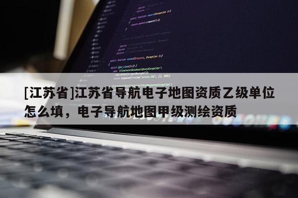 [江蘇省]江蘇省導航電子地圖資質(zhì)乙級單位怎么填，電子導航地圖甲級測繪資質(zhì)