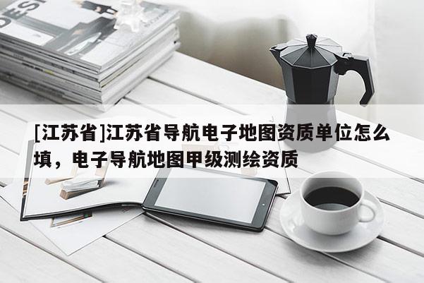 [江蘇省]江蘇省導航電子地圖資質(zhì)單位怎么填，電子導航地圖甲級測繪資質(zhì)