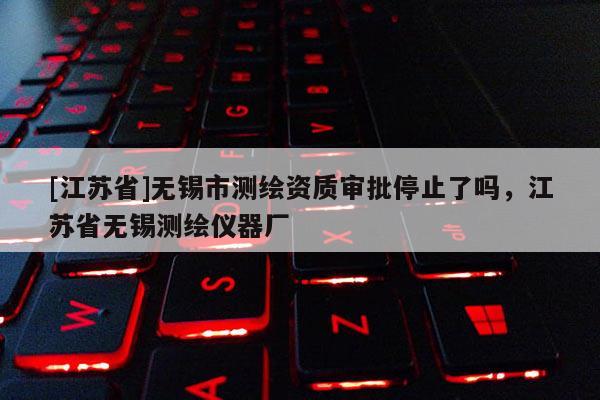 [江蘇省]無錫市測繪資質(zhì)審批停止了嗎，江蘇省無錫測繪儀器廠
