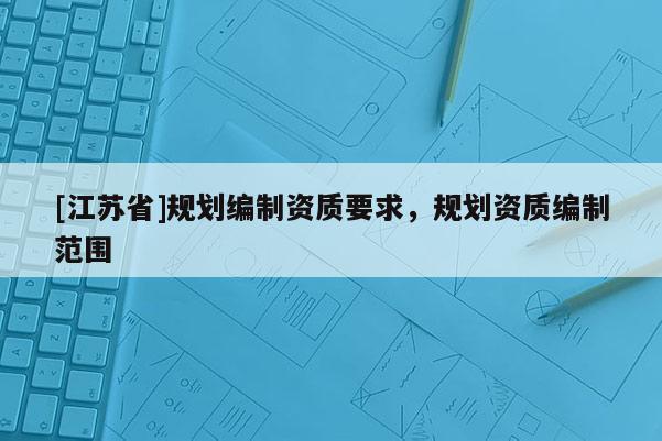 [江蘇省]規(guī)劃編制資質(zhì)要求，規(guī)劃資質(zhì)編制范圍