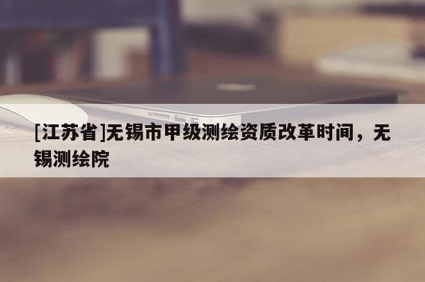 [江蘇省]無錫市甲級測繪資質(zhì)改革時間，無錫測繪院