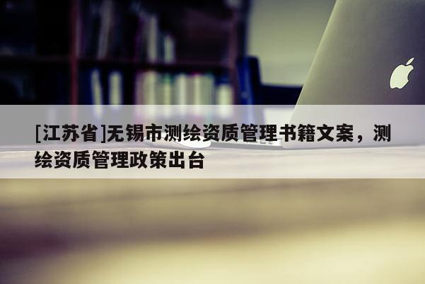 [江蘇省]無(wú)錫市測(cè)繪資質(zhì)管理書(shū)籍文案，測(cè)繪資質(zhì)管理政策出臺(tái)