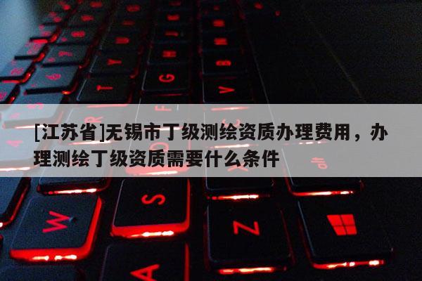[江蘇省]無錫市丁級測繪資質辦理費用，辦理測繪丁級資質需要什么條件