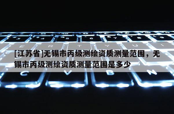 [江蘇省]無(wú)錫市丙級(jí)測(cè)繪資質(zhì)測(cè)量范圍，無(wú)錫市丙級(jí)測(cè)繪資質(zhì)測(cè)量范圍是多少