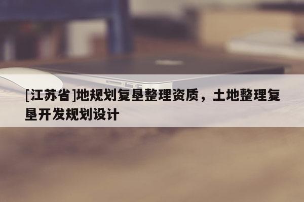 [江蘇省]地規(guī)劃復(fù)墾整理資質(zhì)，土地整理復(fù)墾開發(fā)規(guī)劃設(shè)計(jì)