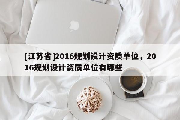 [江蘇省]2016規(guī)劃設(shè)計(jì)資質(zhì)單位，2016規(guī)劃設(shè)計(jì)資質(zhì)單位有哪些