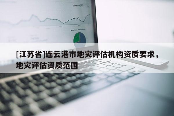 [江蘇省]連云港市地災(zāi)評估機構(gòu)資質(zhì)要求，地災(zāi)評估資質(zhì)范圍