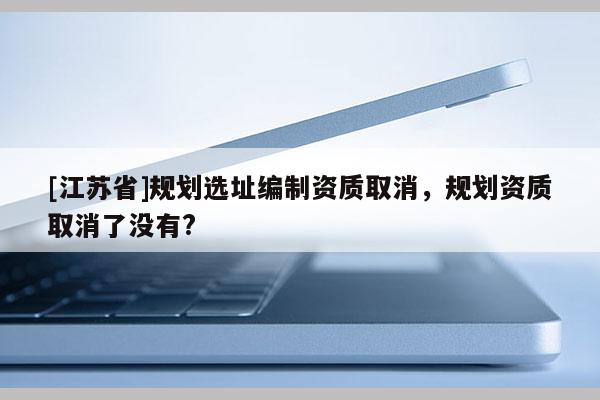 [江蘇省]規(guī)劃選址編制資質(zhì)取消，規(guī)劃資質(zhì)取消了沒有?