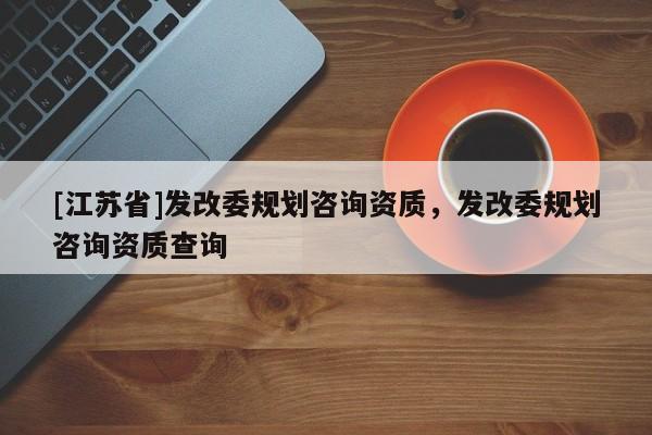 [江蘇省]發(fā)改委規(guī)劃咨詢資質(zhì)，發(fā)改委規(guī)劃咨詢資質(zhì)查詢