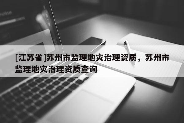[江蘇省]蘇州市監(jiān)理地災(zāi)治理資質(zhì)，蘇州市監(jiān)理地災(zāi)治理資質(zhì)查詢