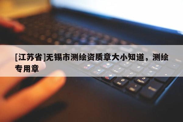 [江蘇省]無(wú)錫市測(cè)繪資質(zhì)章大小知道，測(cè)繪專(zhuān)用章
