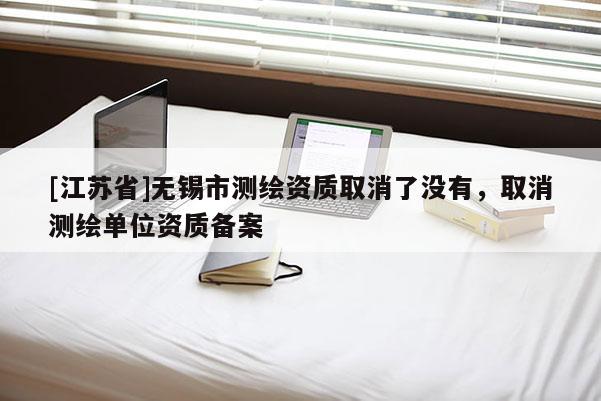 [江蘇省]無(wú)錫市測(cè)繪資質(zhì)取消了沒(méi)有，取消測(cè)繪單位資質(zhì)備案