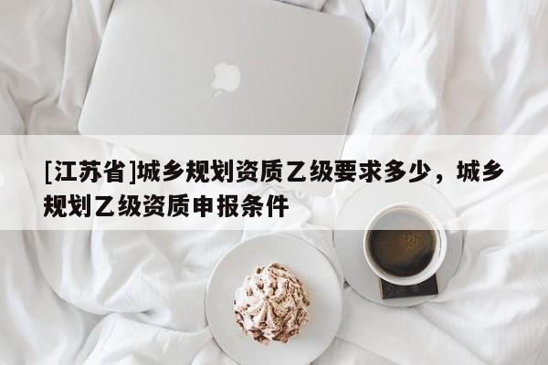 [江蘇省]城鄉(xiāng)規(guī)劃資質(zhì)乙級(jí)要求多少，城鄉(xiāng)規(guī)劃乙級(jí)資質(zhì)申報(bào)條件