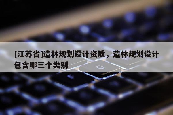 [江蘇省]造林規(guī)劃設(shè)計資質(zhì)，造林規(guī)劃設(shè)計包含哪三個類別